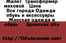 Жилет- трансформер меховой › Цена ­ 15 900 - Все города Одежда, обувь и аксессуары » Женская одежда и обувь   . Брянская обл.